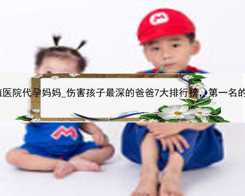 深圳助孕生殖医院代孕妈妈_伤害孩子最深的爸爸7大排行榜，第一名的简直不能